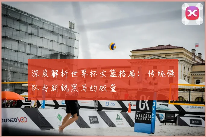 深度解析世界杯女篮格局：传统强队与新锐黑马的较量