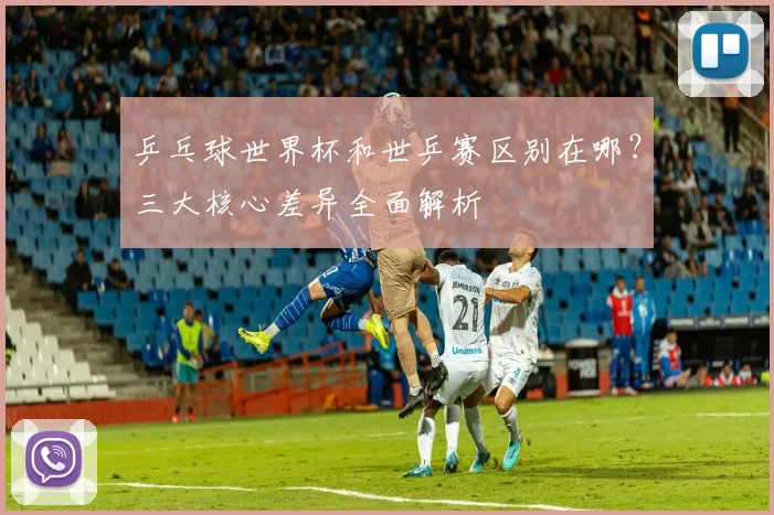 乒乓球世界杯和世乒赛区别在哪？三大核心差异全面解析