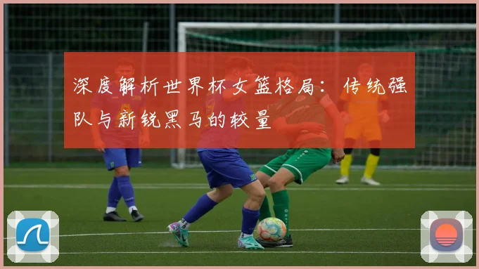 深度解析世界杯女篮格局：传统强队与新锐黑马的较量