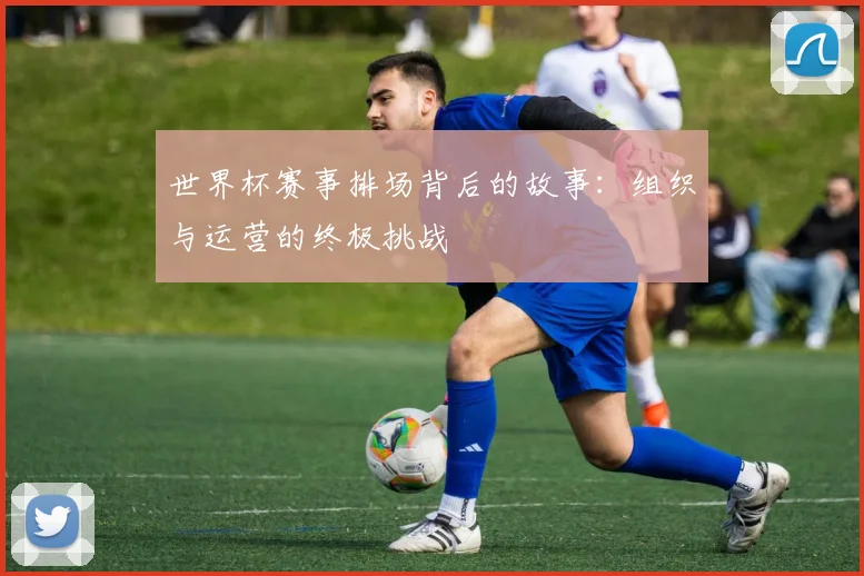 世界杯赛事排场背后的故事：组织与运营的终极挑战
