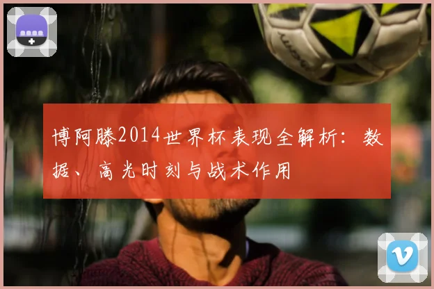 博阿滕2014世界杯表现全解析：数据、高光时刻与战术作用