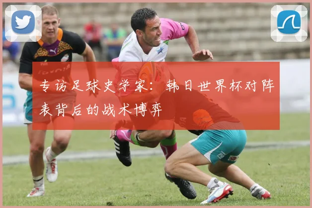 专访足球史学家：韩日世界杯对阵表背后的战术博弈