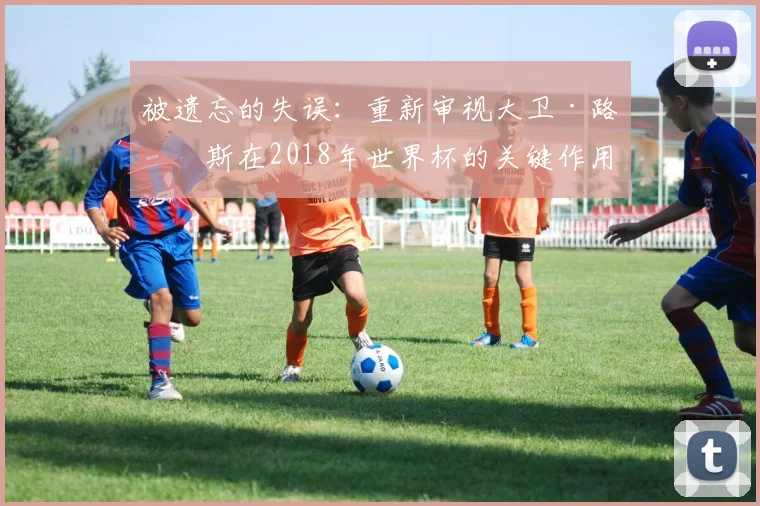 被遗忘的失误：重新审视大卫·路易斯在2018年世界杯的关键作用