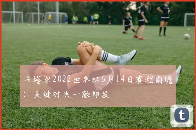 卡塔尔2022世界杯6月14日赛程前瞻：关键对决一触即发