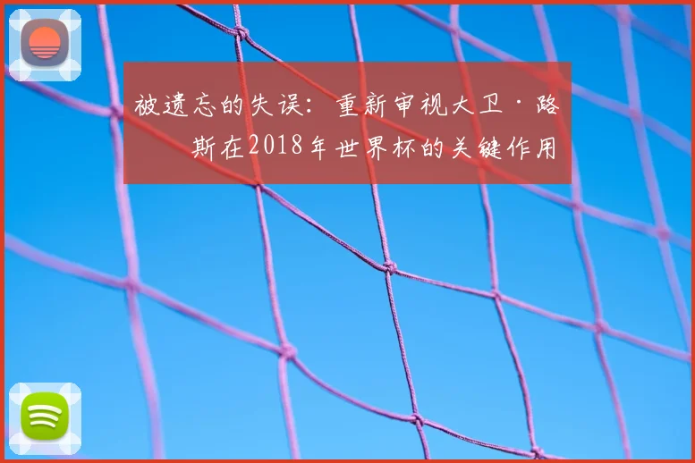 被遗忘的失误：重新审视大卫·路易斯在2018年世界杯的关键作用